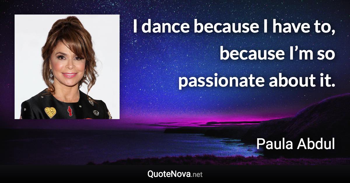 I dance because I have to, because I’m so passionate about it. - Paula Abdul quote