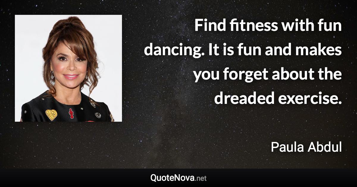 Find fitness with fun dancing. It is fun and makes you forget about the dreaded exercise. - Paula Abdul quote