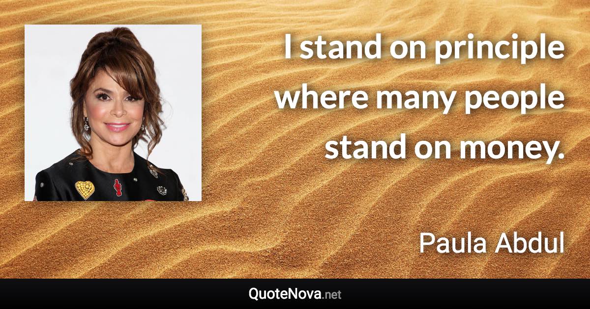I stand on principle where many people stand on money. - Paula Abdul quote