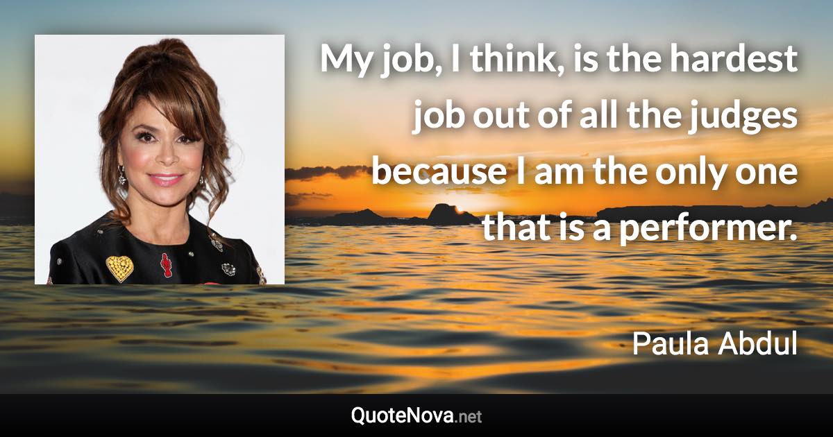 My job, I think, is the hardest job out of all the judges because I am the only one that is a performer. - Paula Abdul quote
