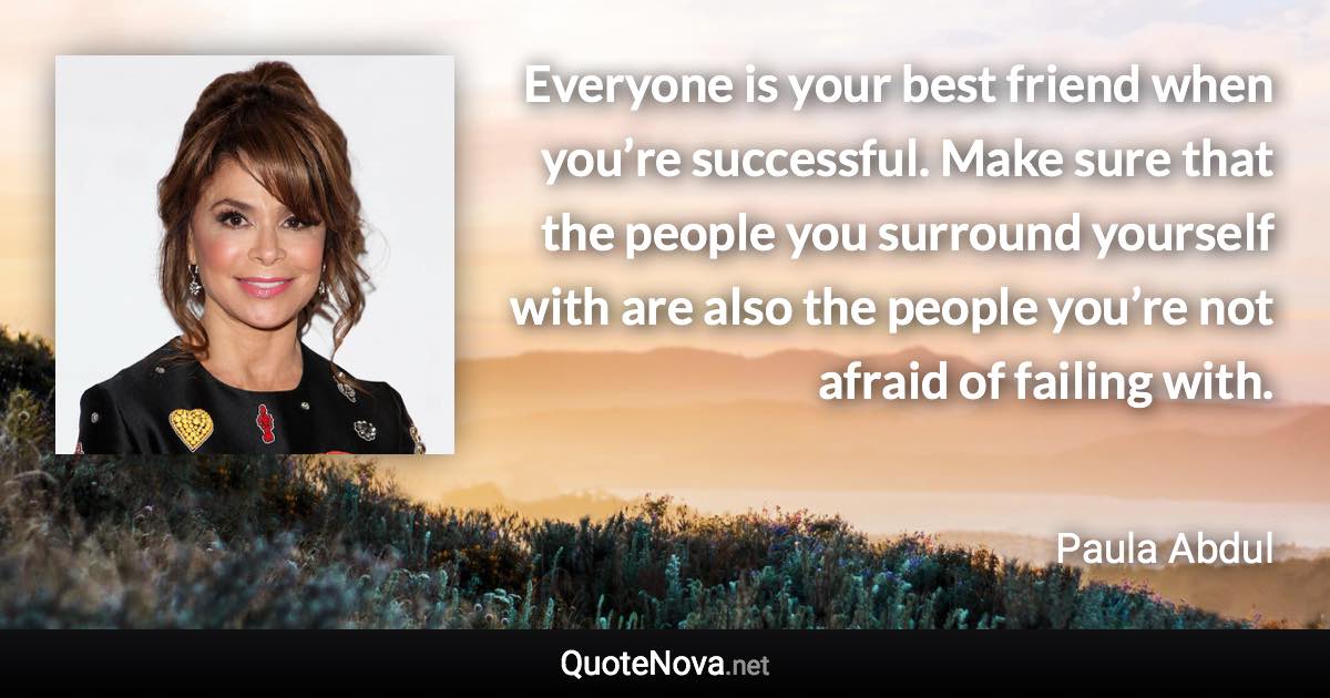 Everyone is your best friend when you’re successful. Make sure that the people you surround yourself with are also the people you’re not afraid of failing with. - Paula Abdul quote