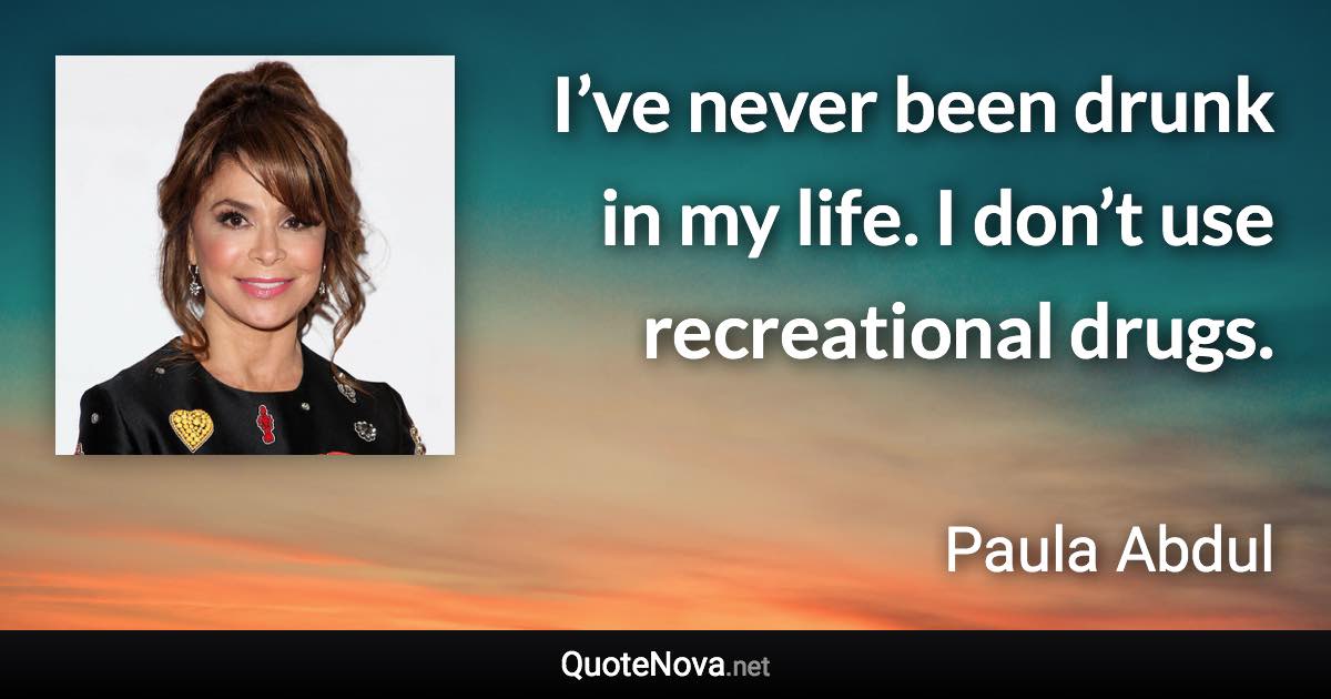 I’ve never been drunk in my life. I don’t use recreational drugs. - Paula Abdul quote