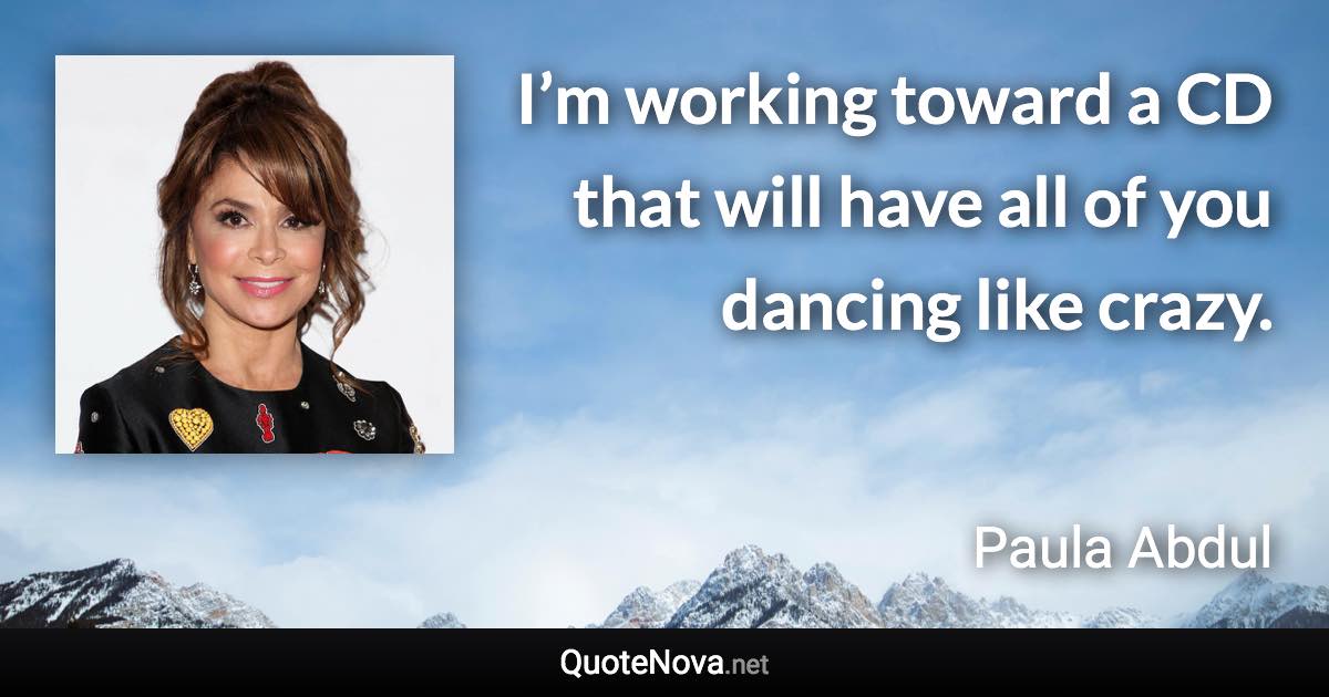 I’m working toward a CD that will have all of you dancing like crazy. - Paula Abdul quote