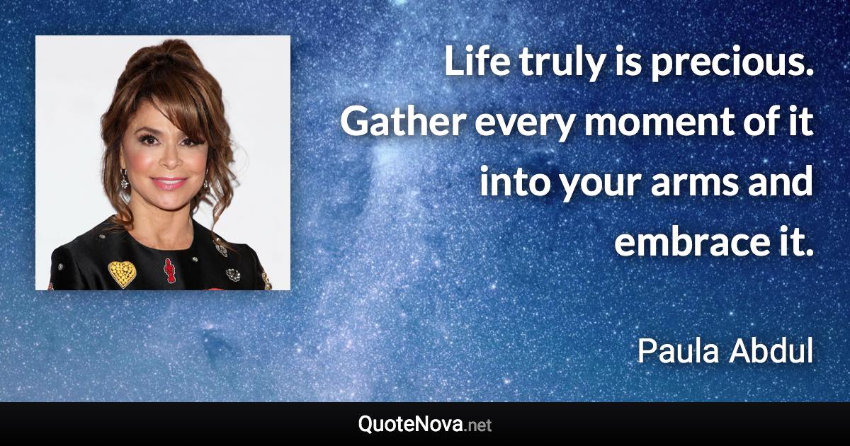 Life truly is precious. Gather every moment of it into your arms and embrace it. - Paula Abdul quote