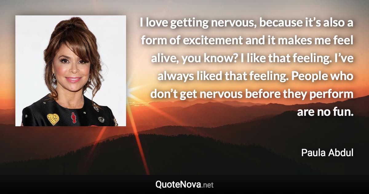 I love getting nervous, because it’s also a form of excitement and it makes me feel alive, you know? I like that feeling. I’ve always liked that feeling. People who don’t get nervous before they perform are no fun. - Paula Abdul quote