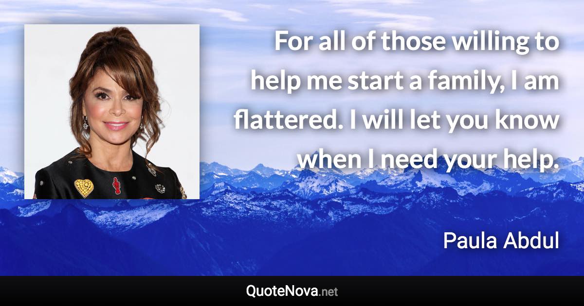 For all of those willing to help me start a family, I am flattered. I will let you know when I need your help. - Paula Abdul quote