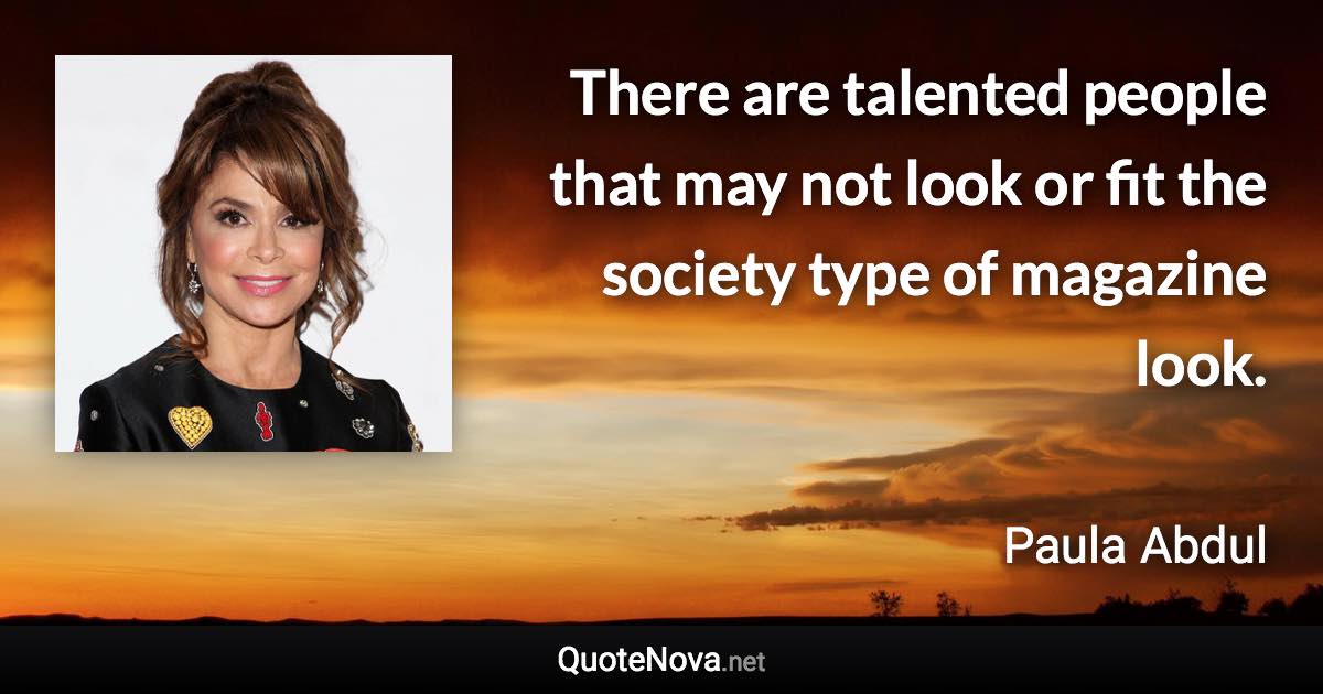 There are talented people that may not look or fit the society type of magazine look. - Paula Abdul quote