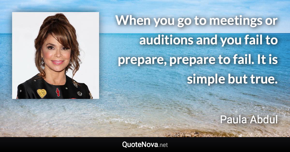 When you go to meetings or auditions and you fail to prepare, prepare to fail. It is simple but true. - Paula Abdul quote