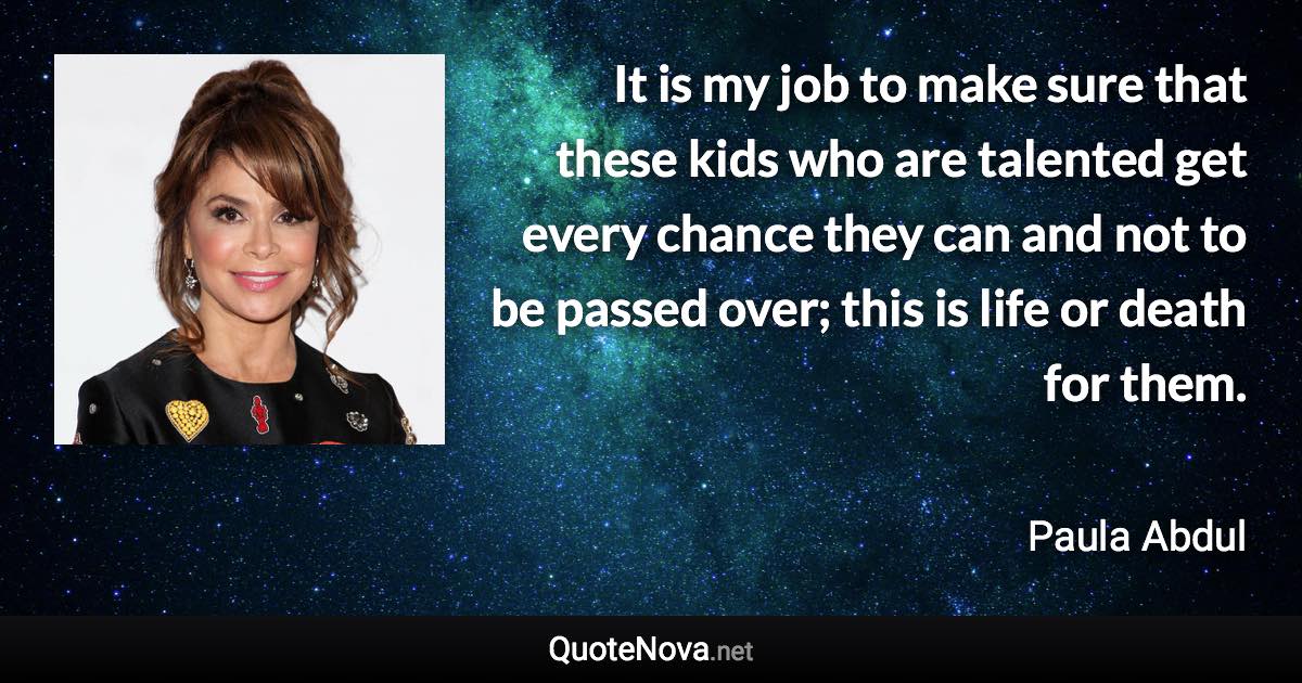 It is my job to make sure that these kids who are talented get every chance they can and not to be passed over; this is life or death for them. - Paula Abdul quote