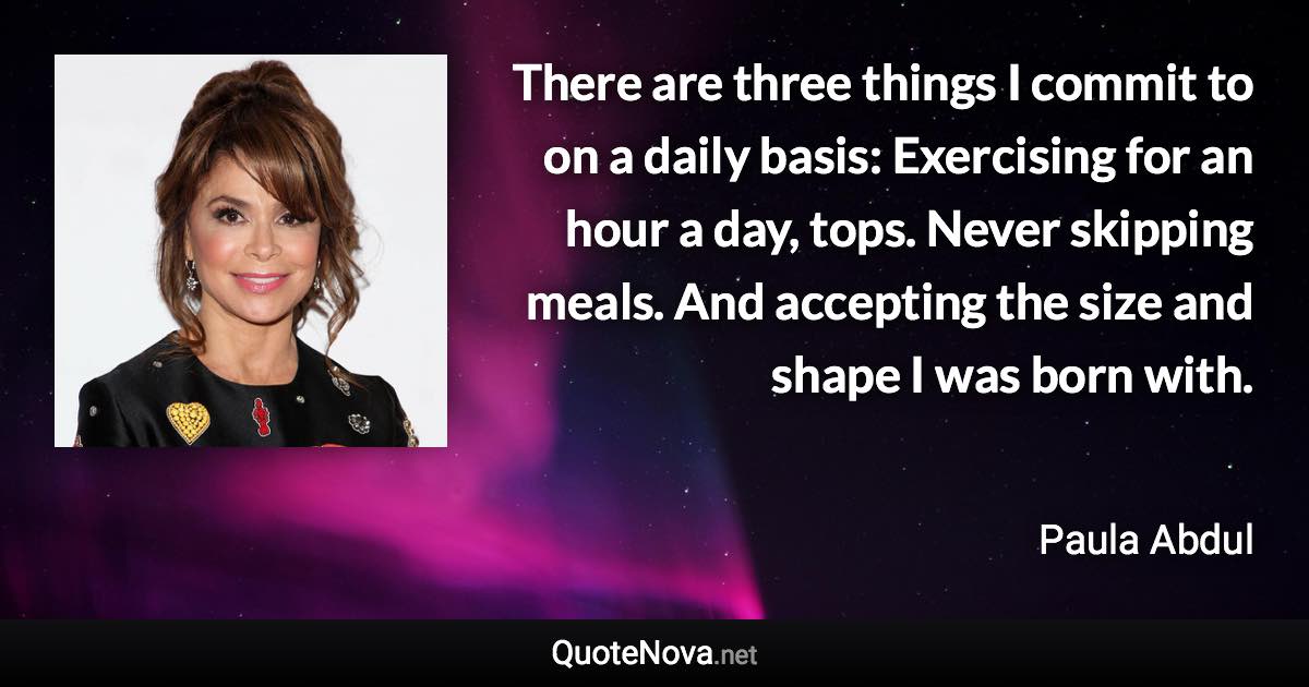 There are three things I commit to on a daily basis: Exercising for an hour a day, tops. Never skipping meals. And accepting the size and shape I was born with. - Paula Abdul quote