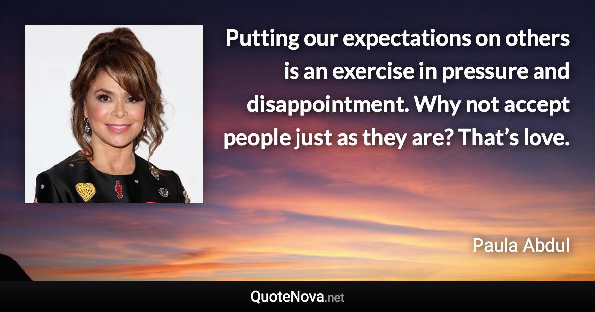 Putting our expectations on others is an exercise in pressure and disappointment. Why not accept people just as they are? That’s love. - Paula Abdul quote