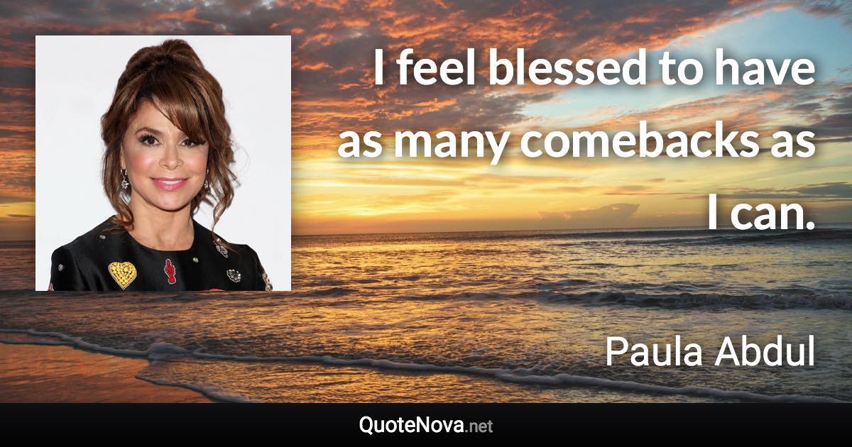 I feel blessed to have as many comebacks as I can. - Paula Abdul quote