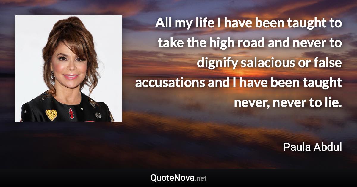 All my life I have been taught to take the high road and never to dignify salacious or false accusations and I have been taught never, never to lie. - Paula Abdul quote