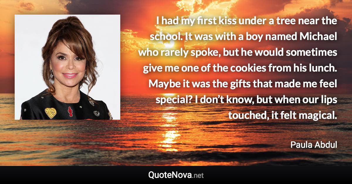 I had my first kiss under a tree near the school. It was with a boy named Michael who rarely spoke, but he would sometimes give me one of the cookies from his lunch. Maybe it was the gifts that made me feel special? I don’t know, but when our lips touched, it felt magical. - Paula Abdul quote