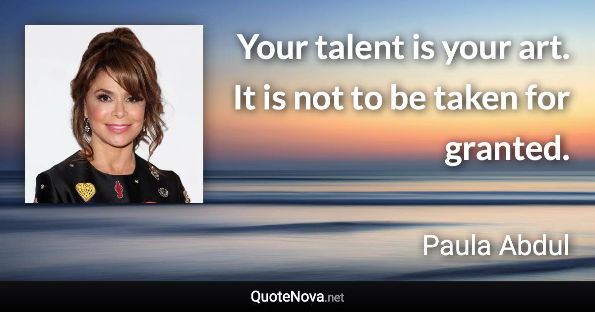 Your talent is your art. It is not to be taken for granted. - Paula Abdul quote