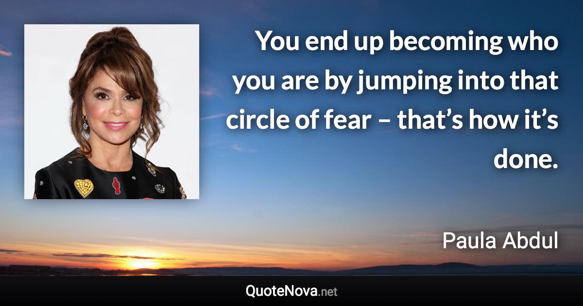 You end up becoming who you are by jumping into that circle of fear – that’s how it’s done. - Paula Abdul quote