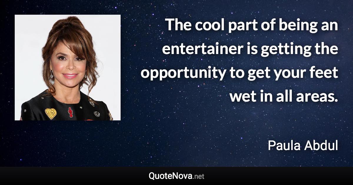The cool part of being an entertainer is getting the opportunity to get your feet wet in all areas. - Paula Abdul quote