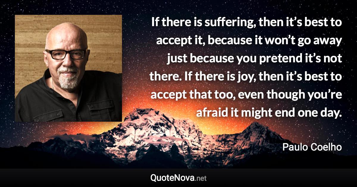 If there is suffering, then it’s best to accept it, because it won’t go away just because you pretend it’s not there. If there is joy, then it’s best to accept that too, even though you’re afraid it might end one day. - Paulo Coelho quote