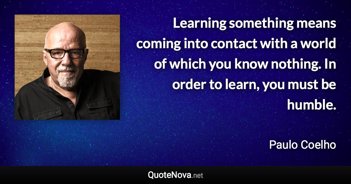 Learning something means coming into contact with a world of which you know nothing. In order to learn, you must be humble. - Paulo Coelho quote