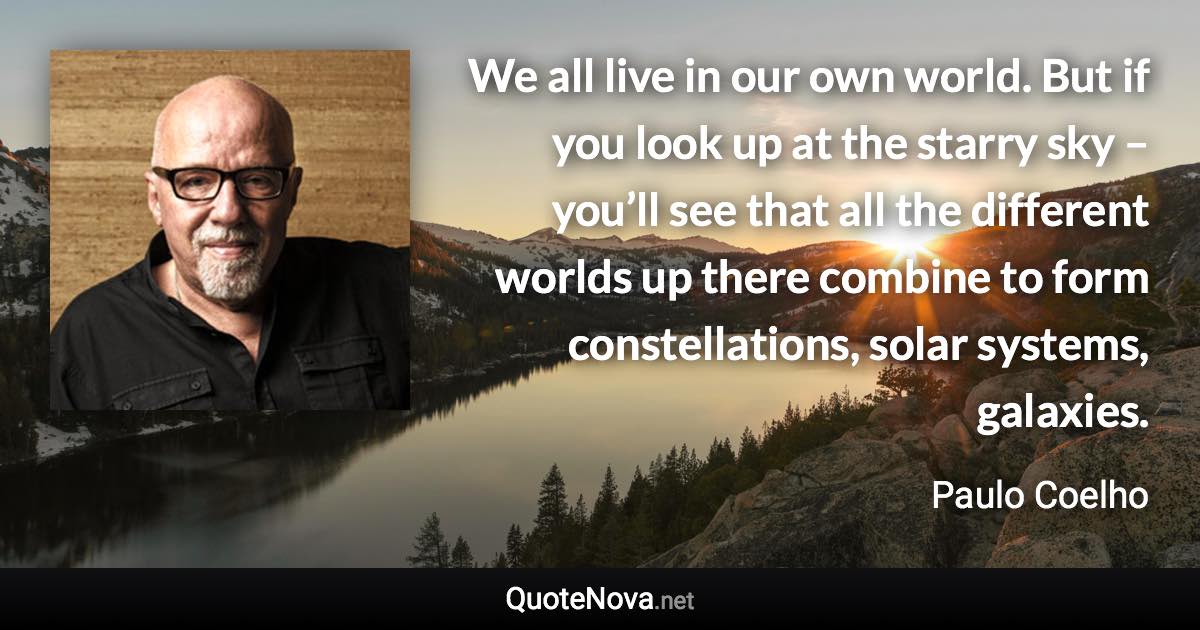 We all live in our own world. But if you look up at the starry sky – you’ll see that all the different worlds up there combine to form constellations, solar systems, galaxies. - Paulo Coelho quote