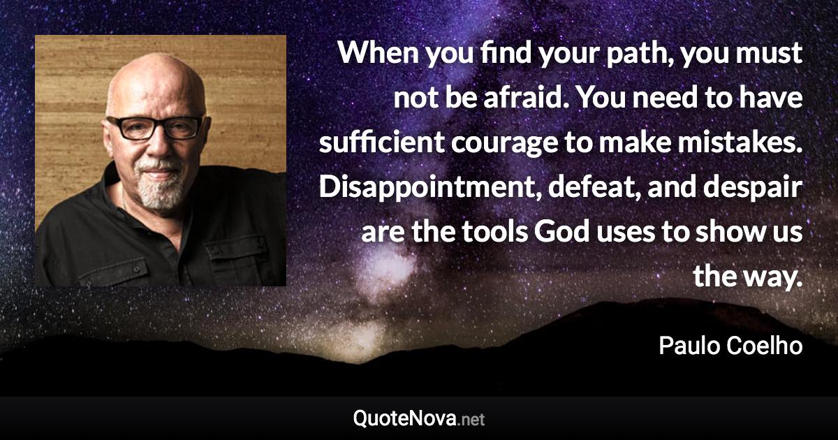 When you find your path, you must not be afraid. You need to have sufficient courage to make mistakes. Disappointment, defeat, and despair are the tools God uses to show us the way. - Paulo Coelho quote