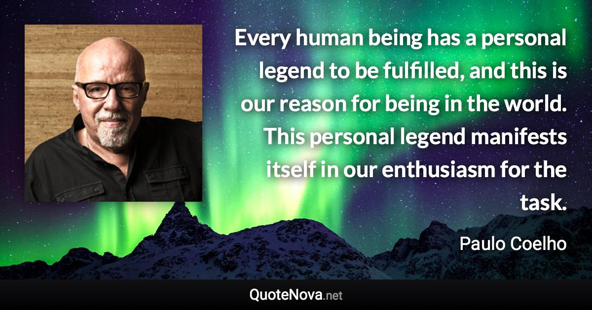 Every human being has a personal legend to be fulfilled, and this is our reason for being in the world. This personal legend manifests itself in our enthusiasm for the task. - Paulo Coelho quote