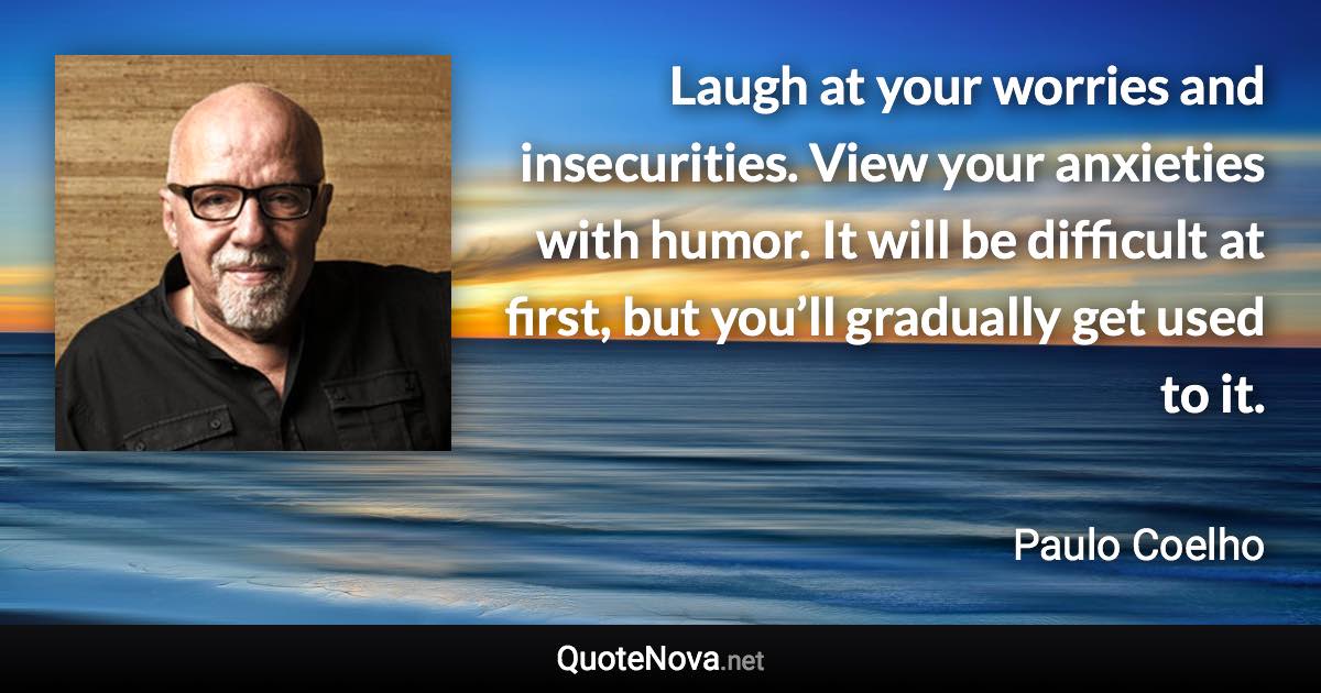 Laugh at your worries and insecurities. View your anxieties with humor. It will be difficult at first, but you’ll gradually get used to it. - Paulo Coelho quote