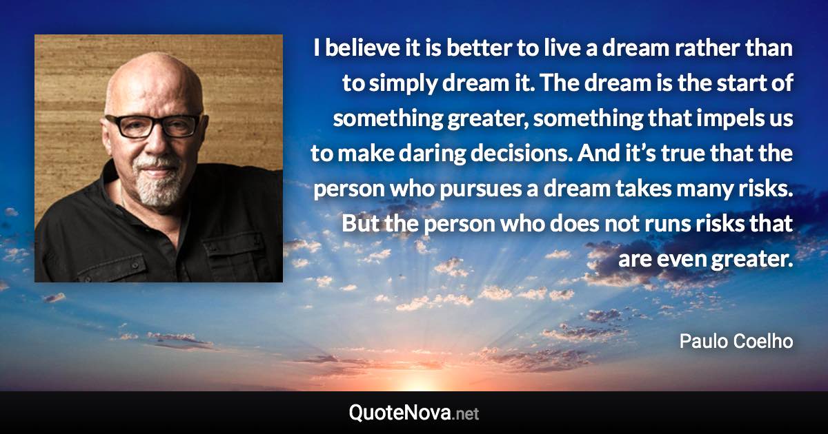 I believe it is better to live a dream rather than to simply dream it. The dream is the start of something greater, something that impels us to make daring decisions. And it’s true that the person who pursues a dream takes many risks. But the person who does not runs risks that are even greater. - Paulo Coelho quote