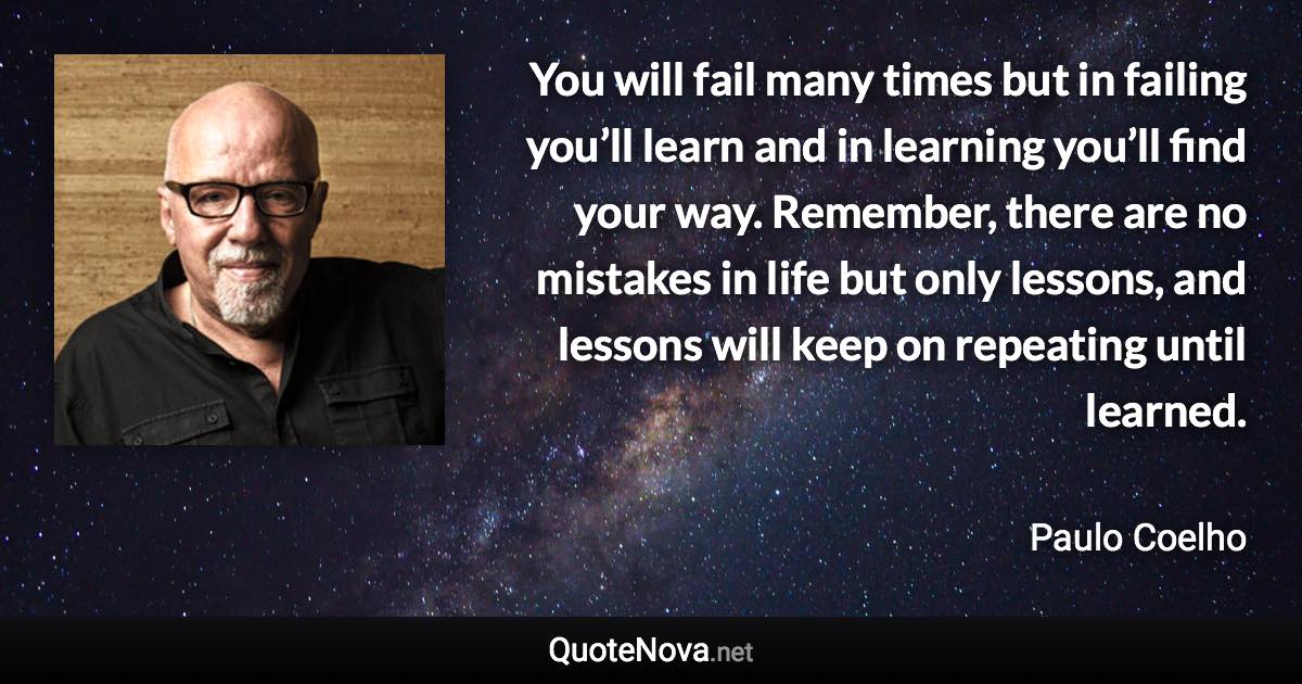 You will fail many times but in failing you’ll learn and in learning you’ll find your way. Remember, there are no mistakes in life but only lessons, and lessons will keep on repeating until learned. - Paulo Coelho quote