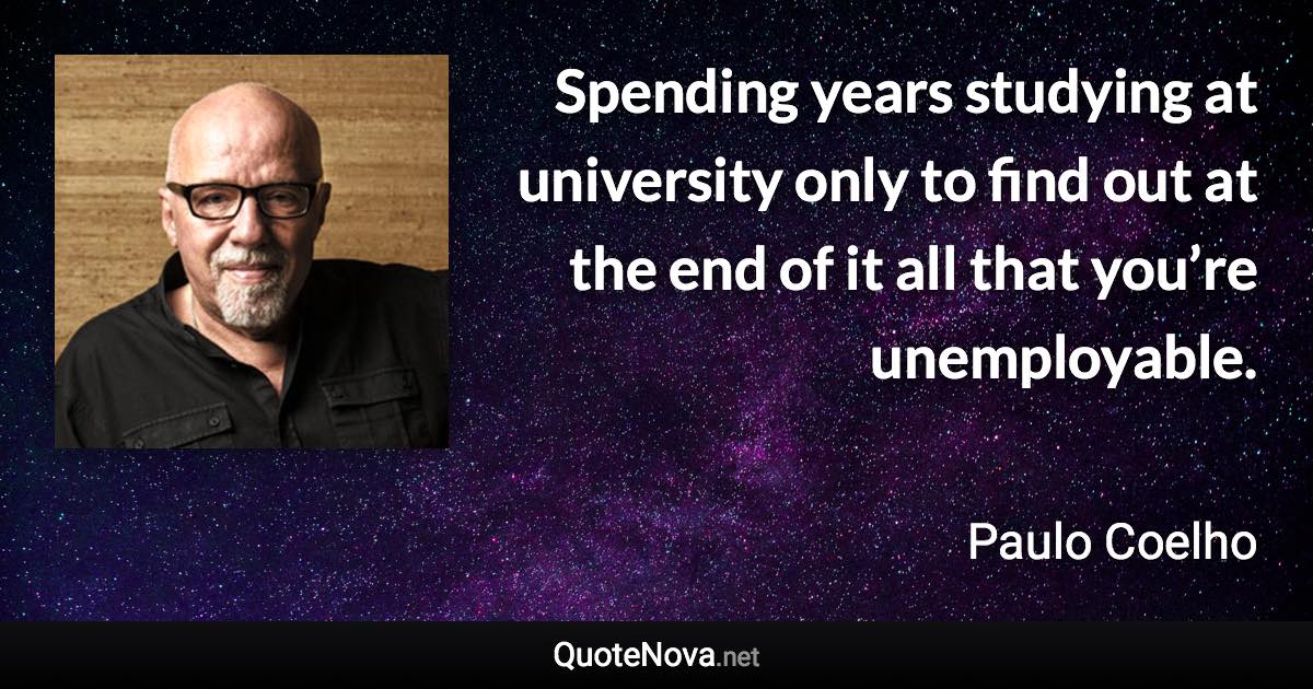 Spending years studying at university only to find out at the end of it all that you’re unemployable. - Paulo Coelho quote