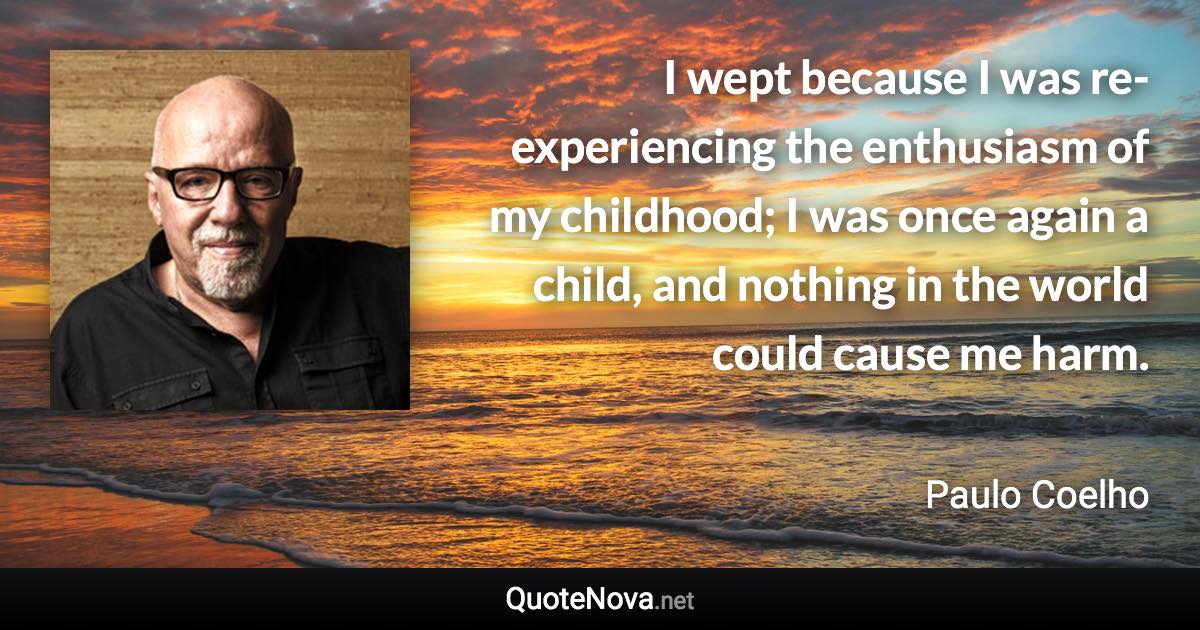 I wept because I was re-experiencing the enthusiasm of my childhood; I was once again a child, and nothing in the world could cause me harm. - Paulo Coelho quote