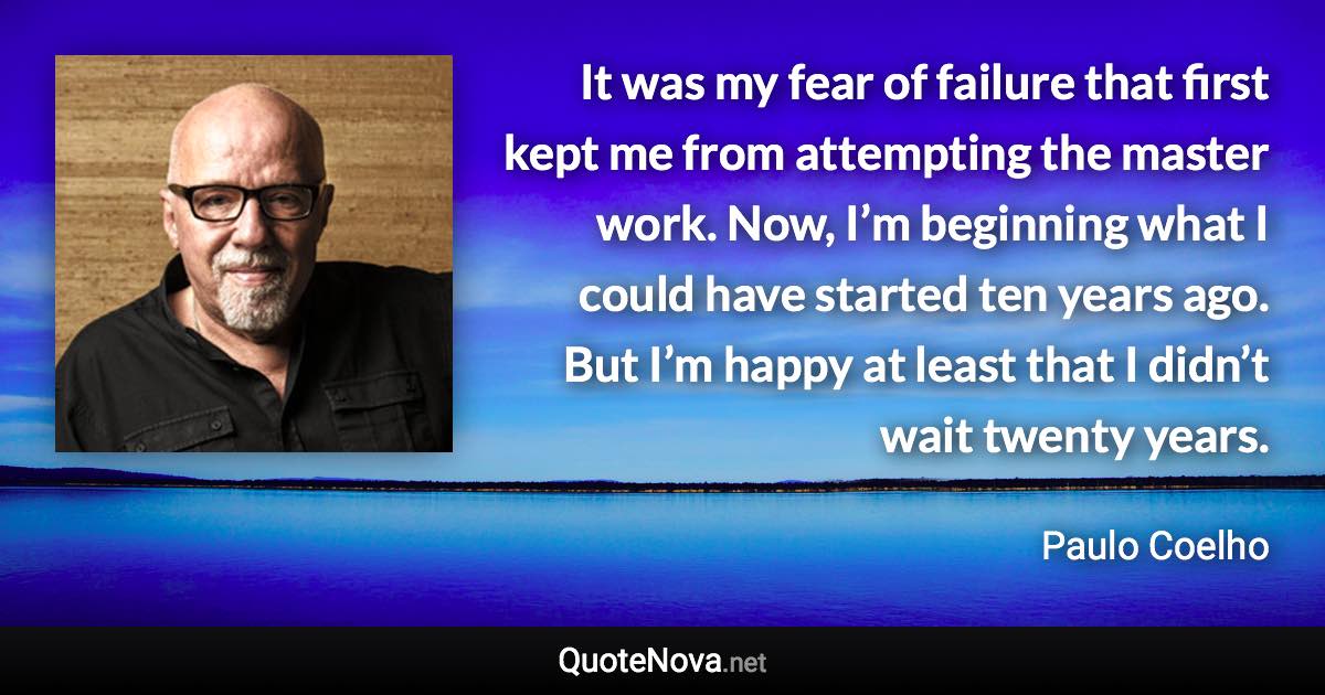 It was my fear of failure that first kept me from attempting the master work. Now, I’m beginning what I could have started ten years ago. But I’m happy at least that I didn’t wait twenty years. - Paulo Coelho quote