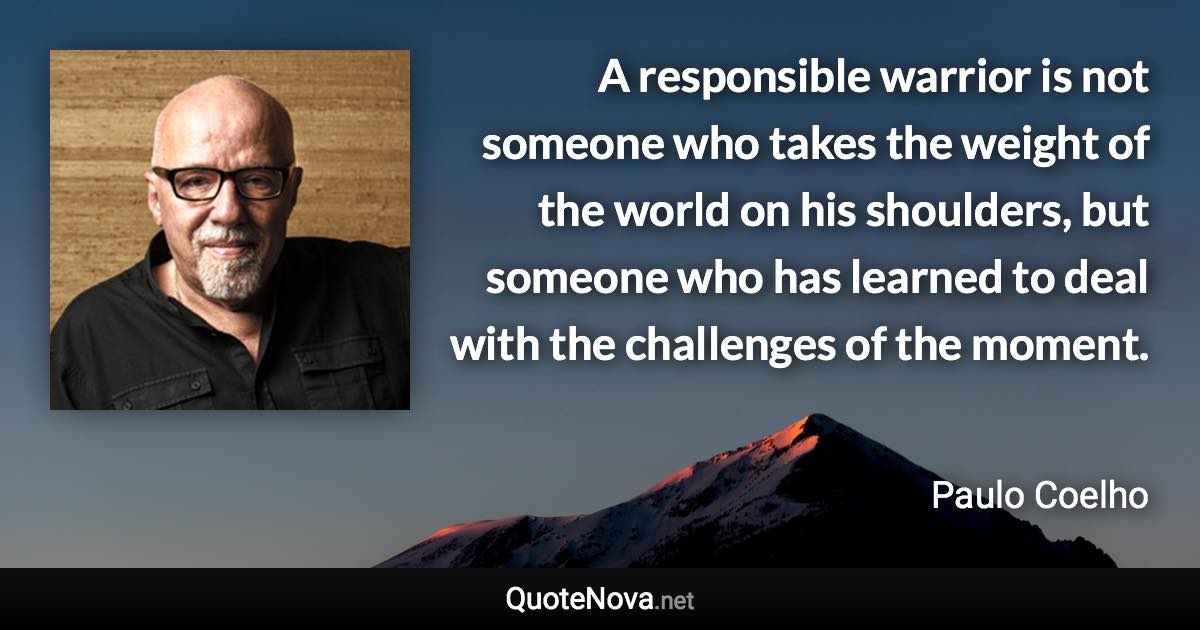 A responsible warrior is not someone who takes the weight of the world on his shoulders, but someone who has learned to deal with the challenges of the moment. - Paulo Coelho quote