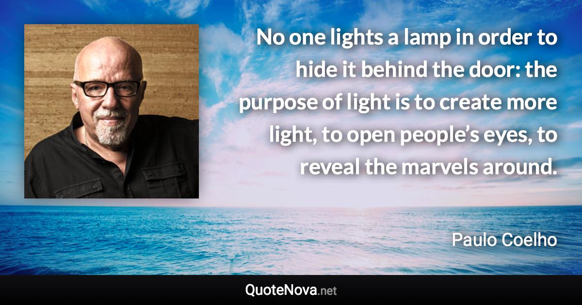 No one lights a lamp in order to hide it behind the door: the purpose of light is to create more light, to open people’s eyes, to reveal the marvels around. - Paulo Coelho quote