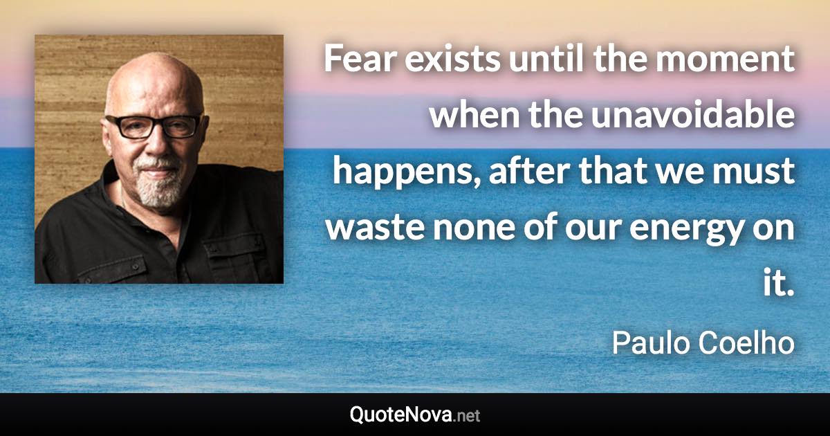 Fear exists until the moment when the unavoidable happens, after that we must waste none of our energy on it. - Paulo Coelho quote