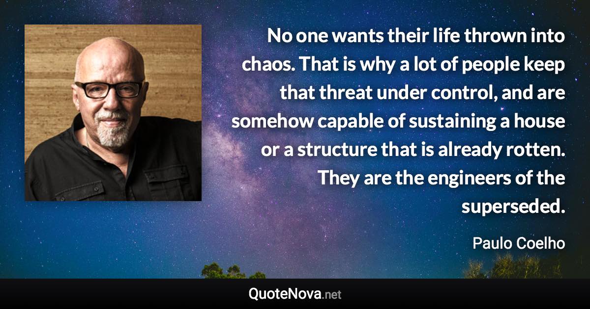 No one wants their life thrown into chaos. That is why a lot of people keep that threat under control, and are somehow capable of sustaining a house or a structure that is already rotten. They are the engineers of the superseded. - Paulo Coelho quote