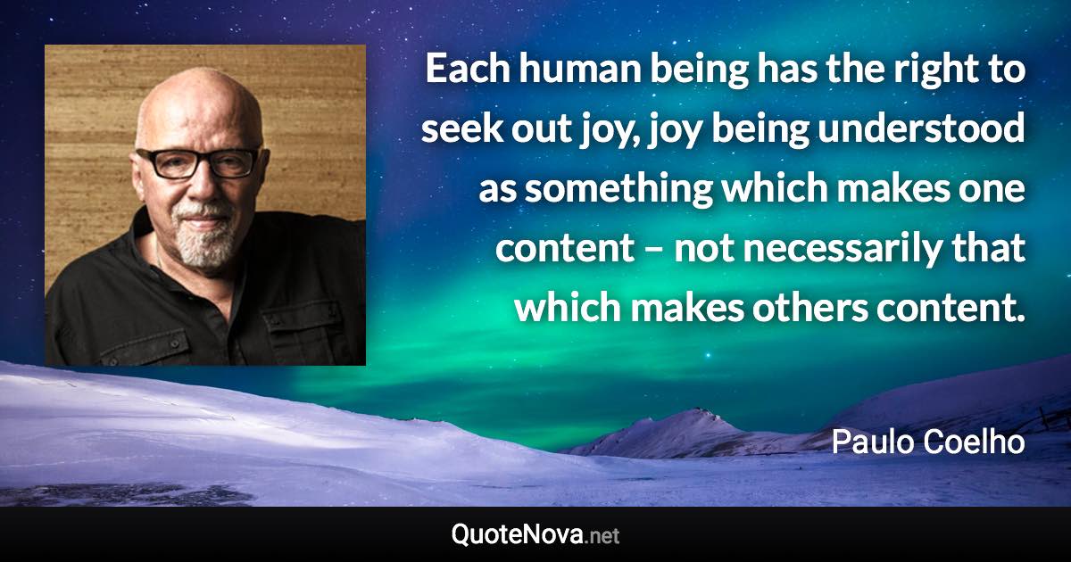 Each human being has the right to seek out joy, joy being understood as something which makes one content – not necessarily that which makes others content. - Paulo Coelho quote