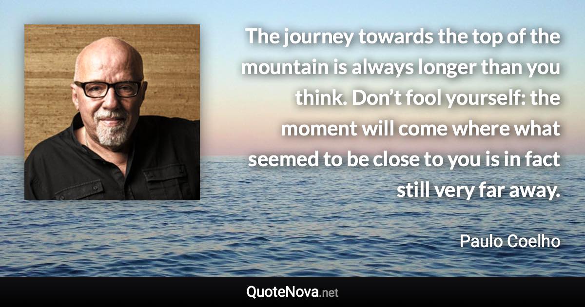 The journey towards the top of the mountain is always longer than you think. Don’t fool yourself: the moment will come where what seemed to be close to you is in fact still very far away. - Paulo Coelho quote