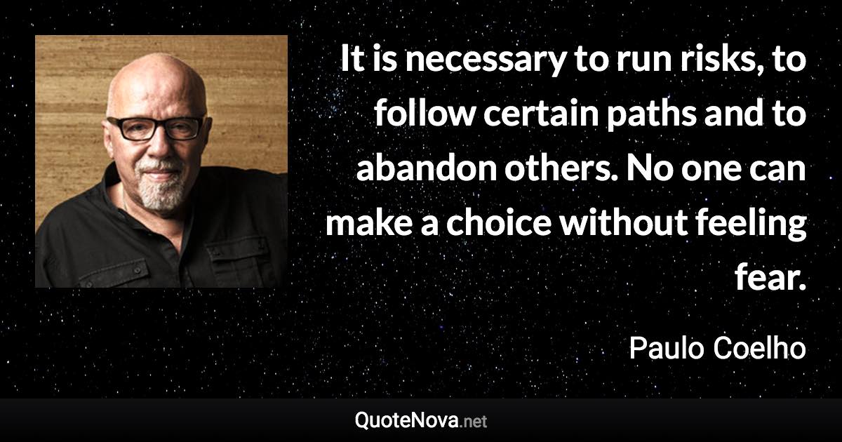 It is necessary to run risks, to follow certain paths and to abandon others. No one can make a choice without feeling fear. - Paulo Coelho quote