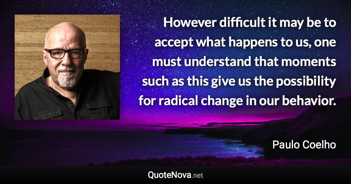 However difficult it may be to accept what happens to us, one must understand that moments such as this give us the possibility for radical change in our behavior. - Paulo Coelho quote