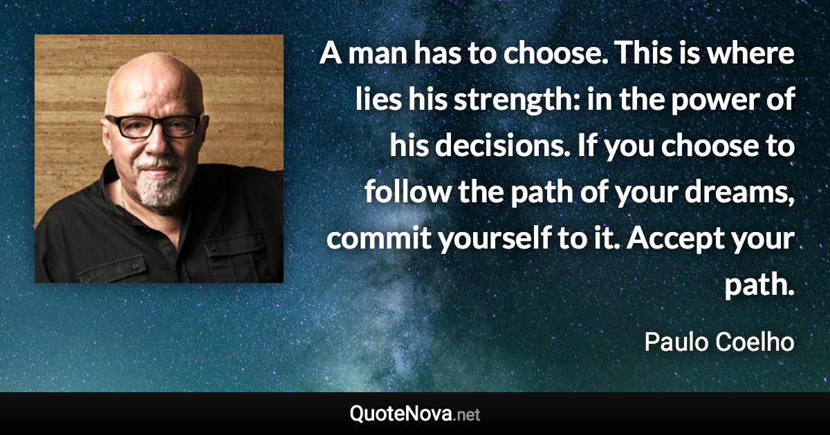 A man has to choose. This is where lies his strength: in the power of his decisions. If you choose to follow the path of your dreams, commit yourself to it. Accept your path. - Paulo Coelho quote