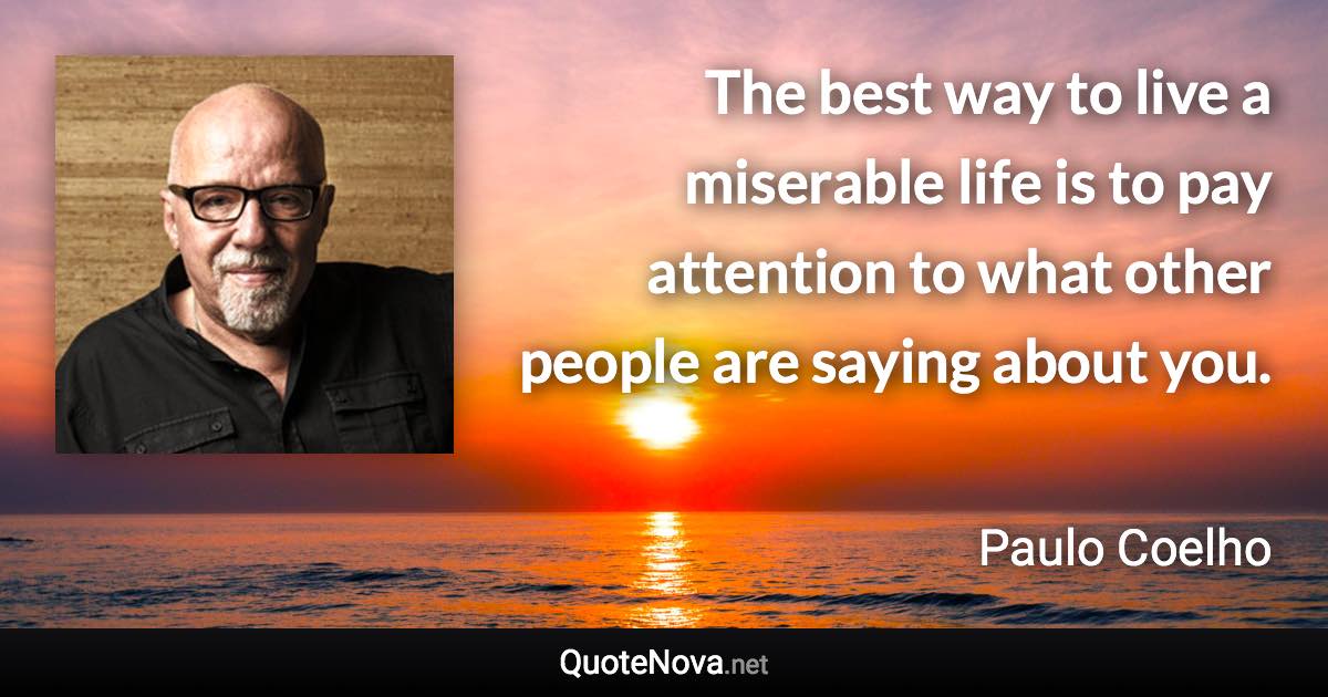 The best way to live a miserable life is to pay attention to what other people are saying about you. - Paulo Coelho quote