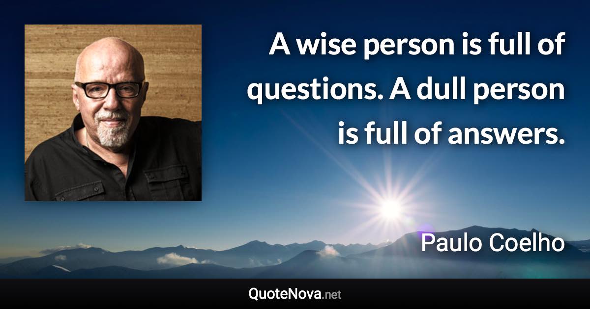 A wise person is full of questions. A dull person is full of answers. - Paulo Coelho quote