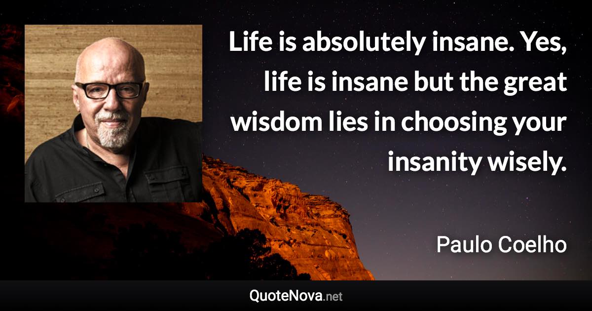 Life is absolutely insane. Yes, life is insane but the great wisdom lies in choosing your insanity wisely. - Paulo Coelho quote