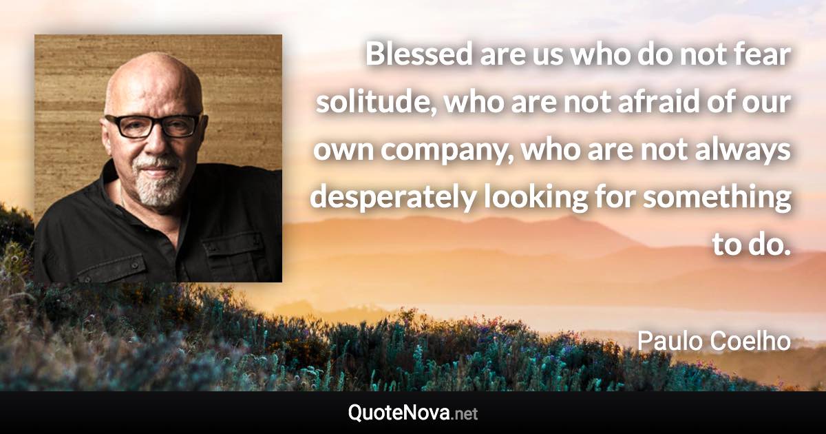 Blessed are us who do not fear solitude, who are not afraid of our own company, who are not always desperately looking for something to do. - Paulo Coelho quote