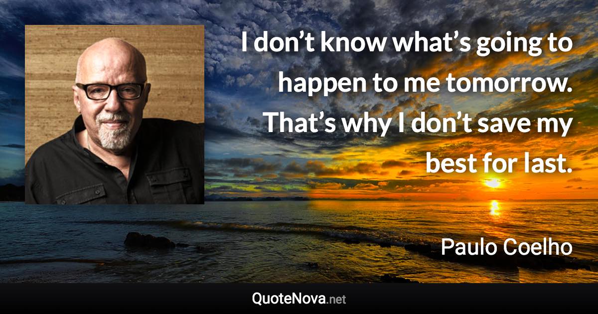 I don’t know what’s going to happen to me tomorrow. That’s why I don’t save my best for last. - Paulo Coelho quote