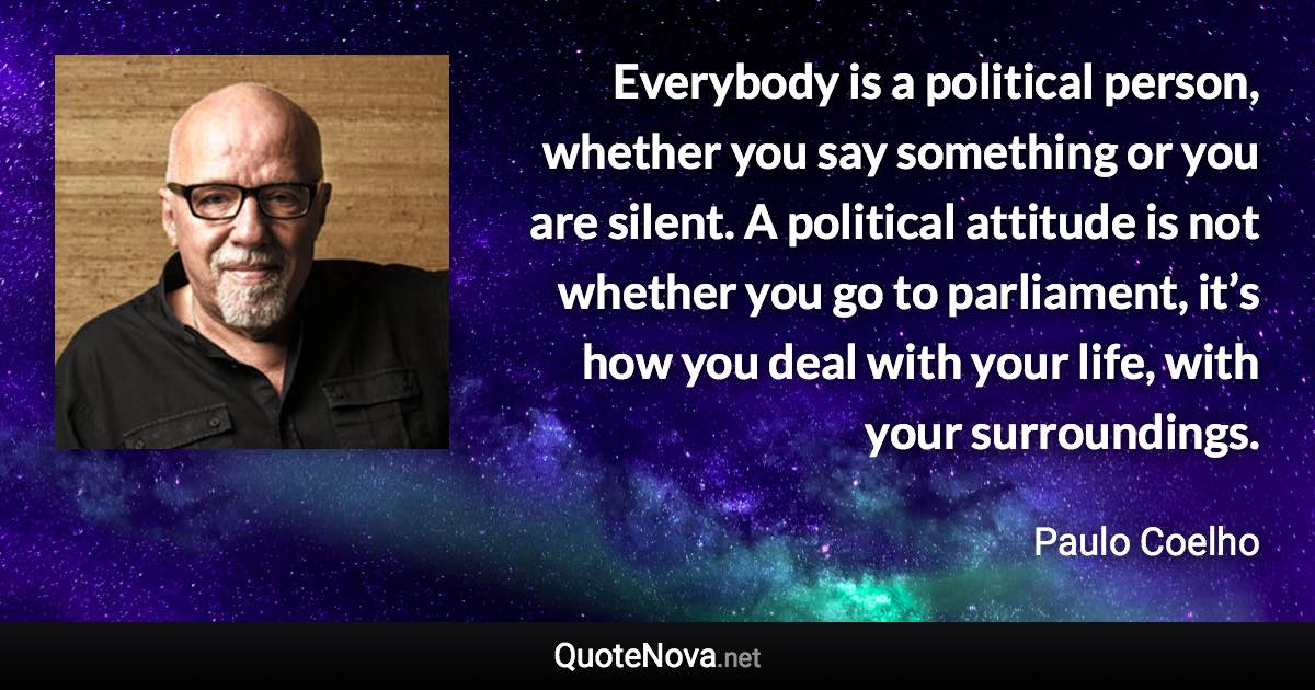 Everybody is a political person, whether you say something or you are silent. A political attitude is not whether you go to parliament, it’s how you deal with your life, with your surroundings. - Paulo Coelho quote