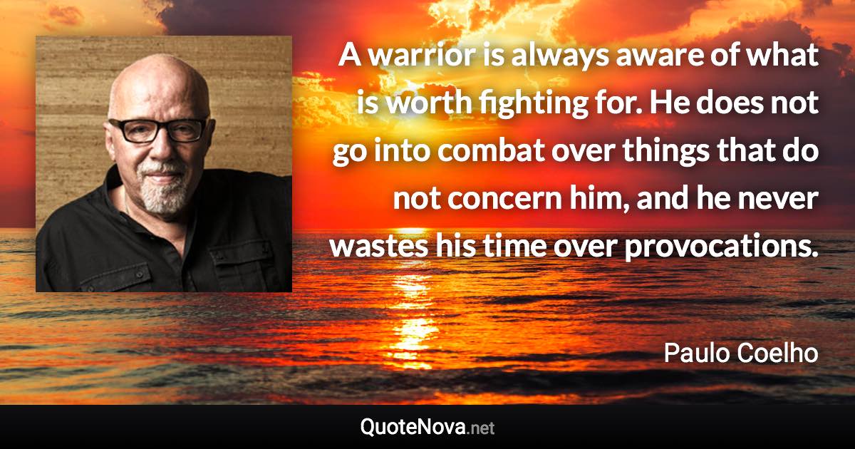 A warrior is always aware of what is worth fighting for. He does not go into combat over things that do not concern him, and he never wastes his time over provocations. - Paulo Coelho quote