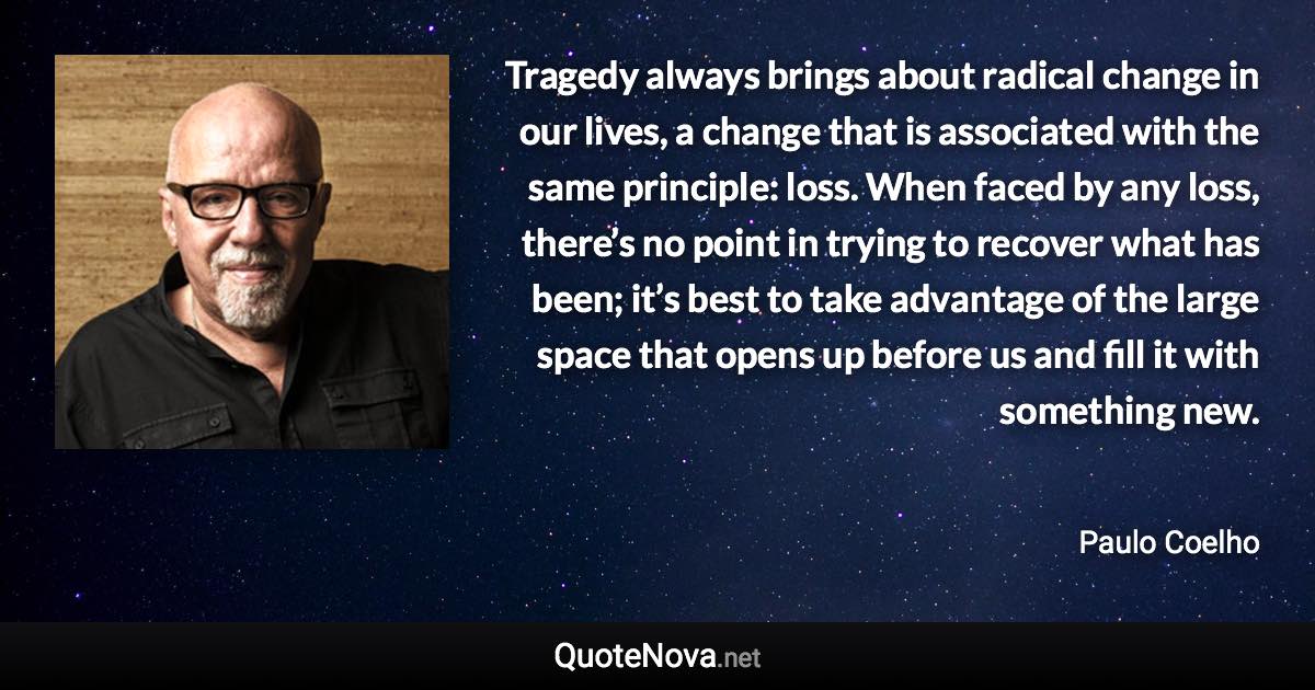 Tragedy always brings about radical change in our lives, a change that is associated with the same principle: loss. When faced by any loss, there’s no point in trying to recover what has been; it’s best to take advantage of the large space that opens up before us and fill it with something new. - Paulo Coelho quote