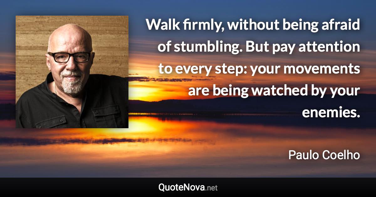 Walk firmly, without being afraid of stumbling. But pay attention to every step: your movements are being watched by your enemies. - Paulo Coelho quote